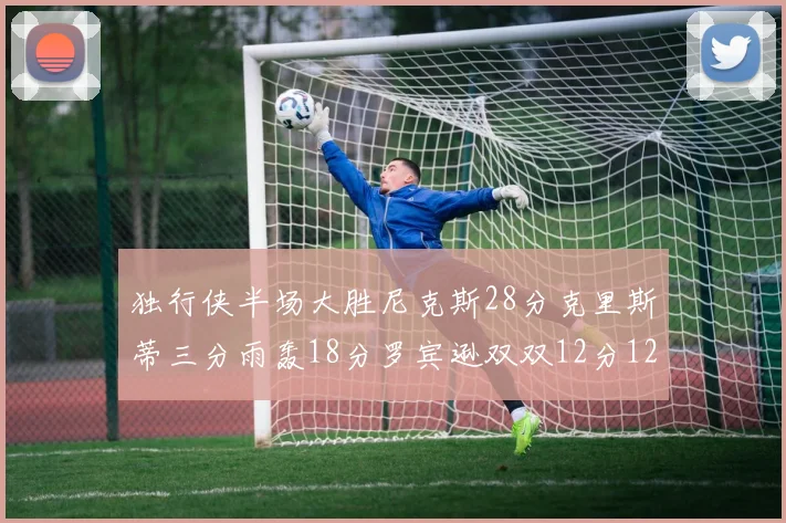 独行侠半场大胜尼克斯28分克里斯蒂三分雨轰18分罗宾逊双双12分12篮板表现出色