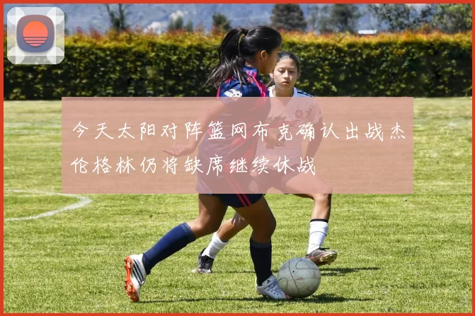 今天太阳对阵篮网布克确认出战杰伦格林仍将缺席继续休战