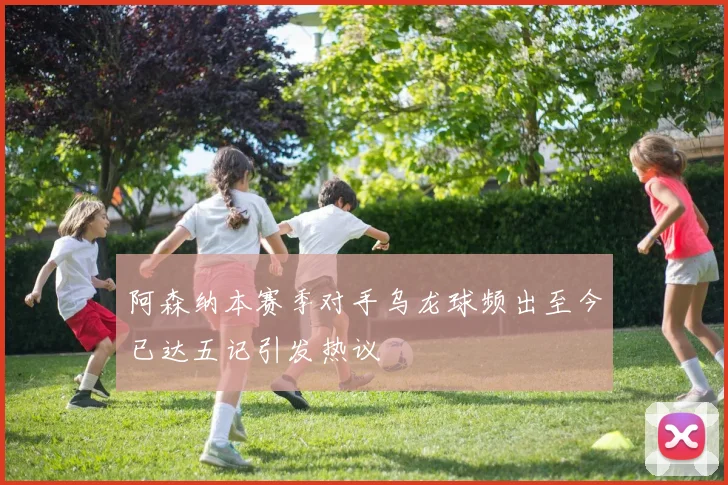阿森纳本赛季对手乌龙球频出至今已达五记引发热议