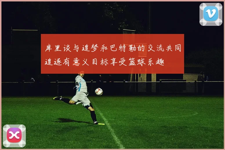库里谈与追梦和巴特勒的交流共同追逐有意义目标享受篮球乐趣