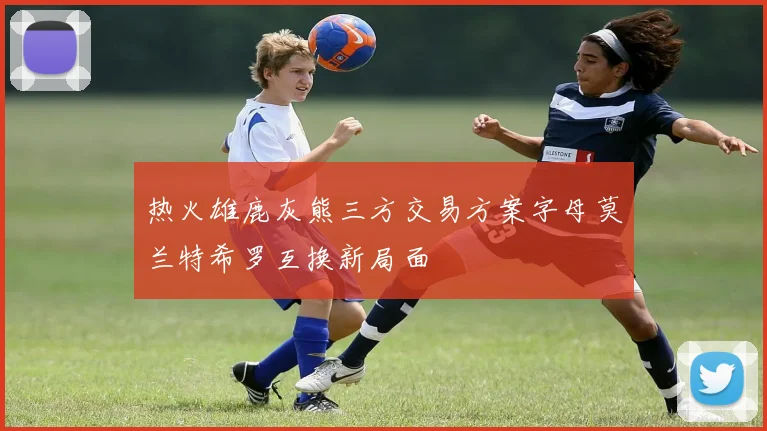 热火雄鹿灰熊三方交易方案字母莫兰特希罗互换新局面