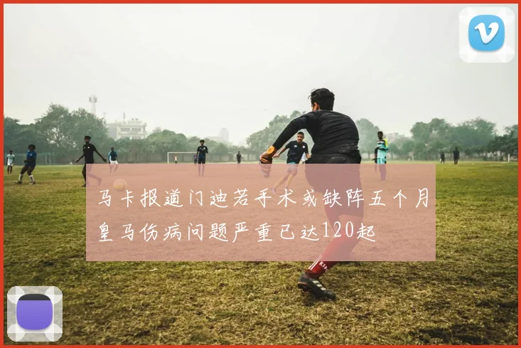 马卡报道门迪若手术或缺阵五个月皇马伤病问题严重已达120起