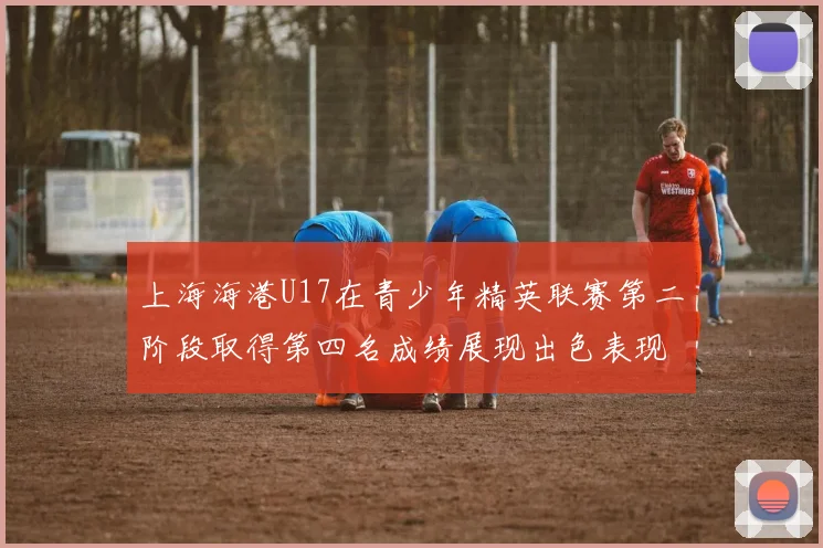 上海海港U17在青少年精英联赛第二阶段取得第四名成绩展现出色表现