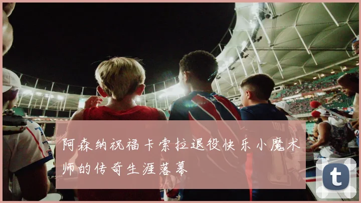 阿森纳祝福卡索拉退役快乐小魔术师的传奇生涯落幕