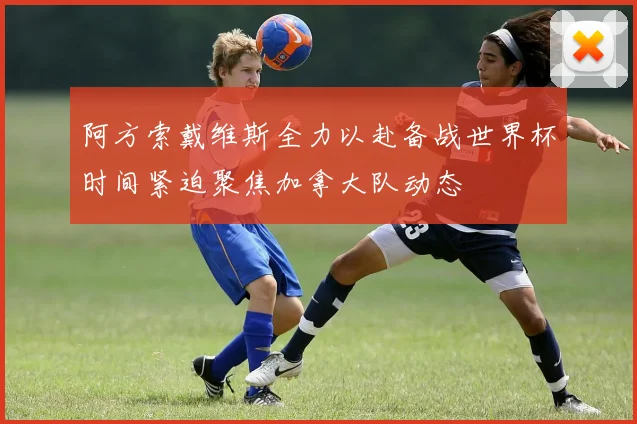 阿方索戴维斯全力以赴备战世界杯时间紧迫聚焦加拿大队动态