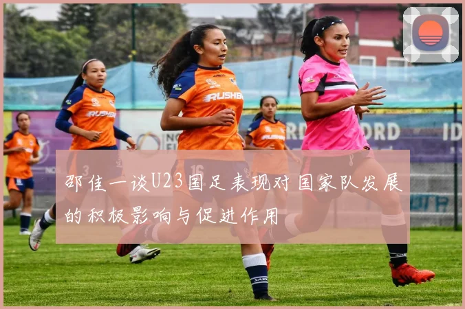 邵佳一谈U23国足表现对国家队发展的积极影响与促进作用