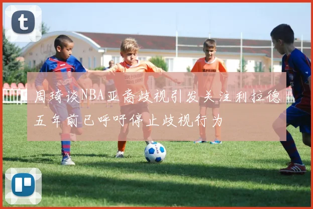 周琦谈NBA亚裔歧视引发关注利拉德五年前已呼吁停止歧视行为