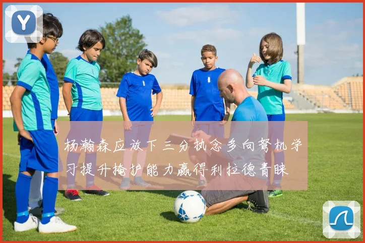 杨瀚森应放下三分执念多向弩机学习提升掩护能力赢得利拉德青睐