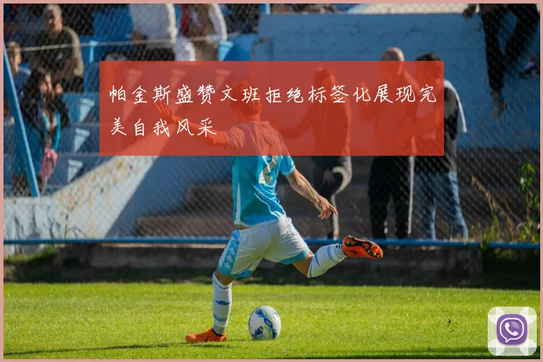 帕金斯盛赞文班拒绝标签化展现完美自我风采