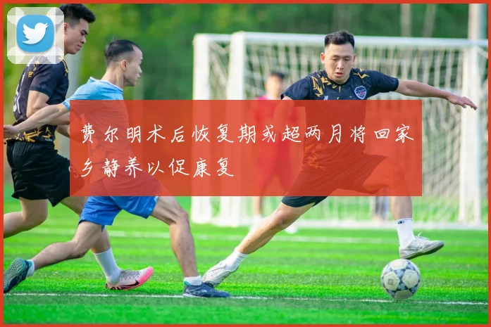 费尔明术后恢复期或超两月将回家乡静养以促康复