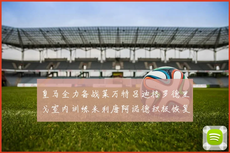 皇马全力备战莱万特吕迪格罗德里戈室内训练米利唐阿诺德积极恢复状态