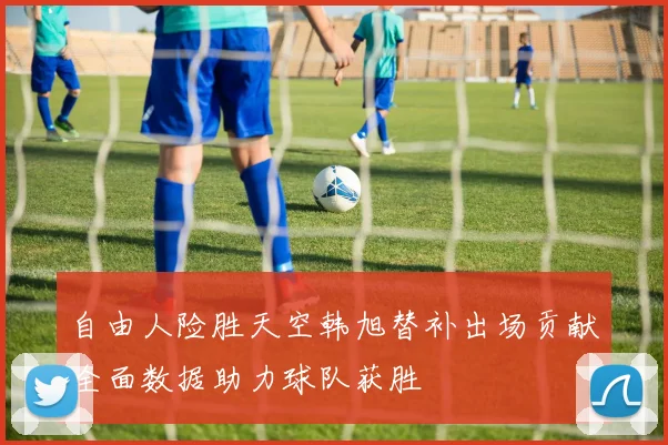 自由人险胜天空韩旭替补出场贡献全面数据助力球队获胜