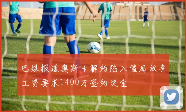 巴媒报道奥斯卡解约陷入僵局放弃工资要求1400万签约奖金